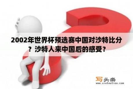 2002年世界杯预选赛中国对沙特比分？沙特人来中国后的感受？