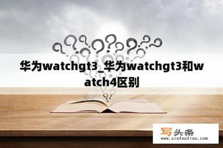 华为watchgt3_华为watchgt3和watch4区别