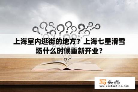 上海室内逛街的地方？上海七星滑雪场什么时候重新开业？