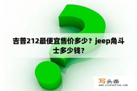 吉普212最便宜售价多少？jeep角斗士多少钱？