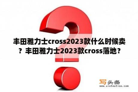 丰田雅力士cross2023款什么时候卖？丰田雅力士2023款cross落地？