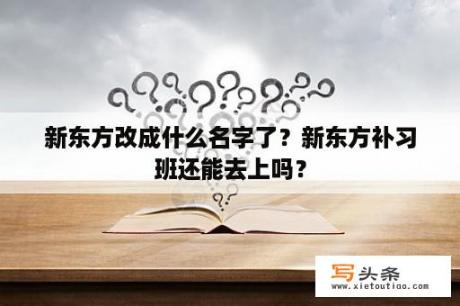 新东方改成什么名字了？新东方补习班还能去上吗？