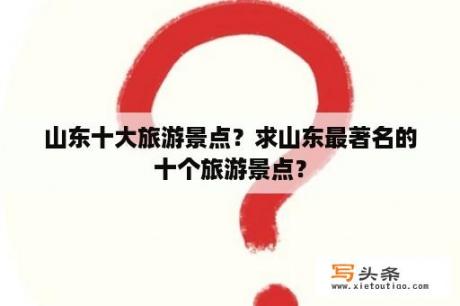 山东十大旅游景点？求山东最著名的十个旅游景点？