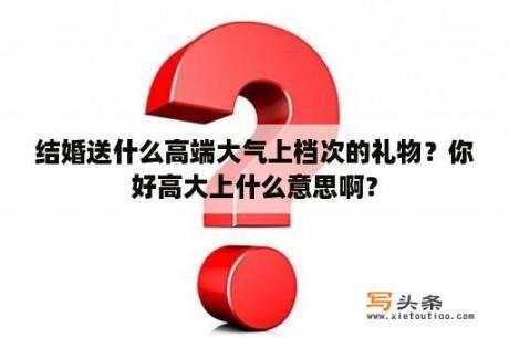 结婚送什么高端大气上档次的礼物？你好高大上什么意思啊？