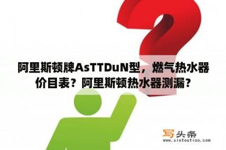 阿里斯顿牌AsTTDuN型，燃气热水器价目表？阿里斯顿热水器测漏？