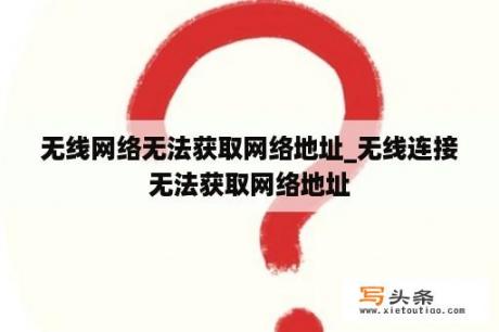 无线网络无法获取网络地址_无线连接无法获取网络地址