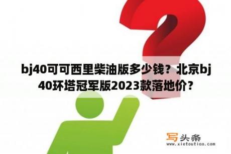 bj40可可西里柴油版多少钱？北京bj40环塔冠军版2023款落地价？