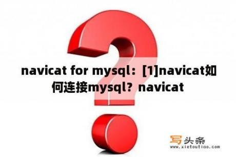 navicat for mysql：[1]navicat如何连接mysql？navicat