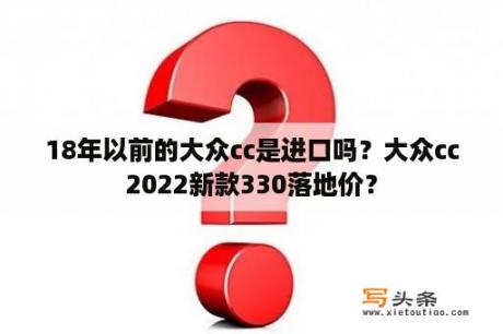 18年以前的大众cc是进口吗？大众cc2022新款330落地价？