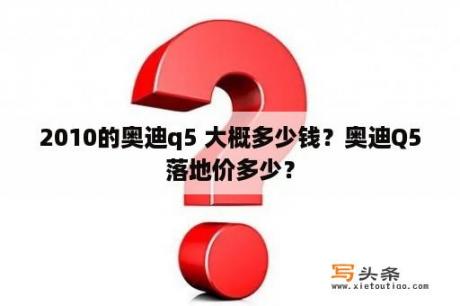 2010的奥迪q5 大概多少钱？奥迪Q5落地价多少？