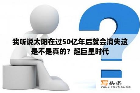 我听说太阳在过50亿年后就会消失这是不是真的？超巨星时代