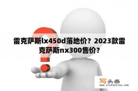 雷克萨斯lx450d落地价？2023款雷克萨斯nx300售价？