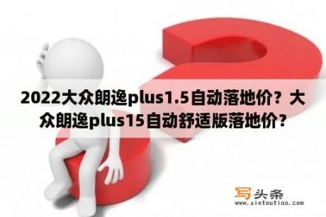 2022大众朗逸plus1.5自动落地价？大众朗逸plus15自动舒适版落地价？