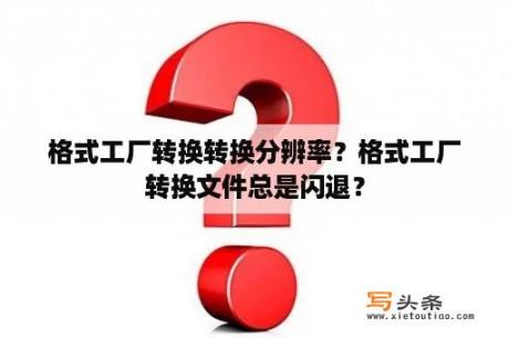 格式工厂转换转换分辨率？格式工厂转换文件总是闪退？