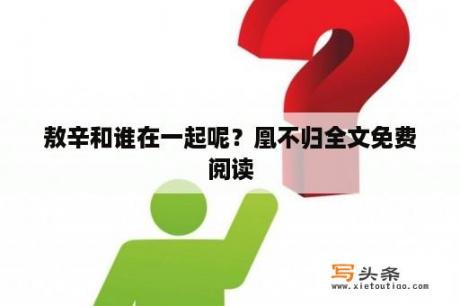 敖辛和谁在一起呢？凰不归全文免费阅读