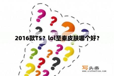 2016款T5？lol至秦皮肤哪个好？