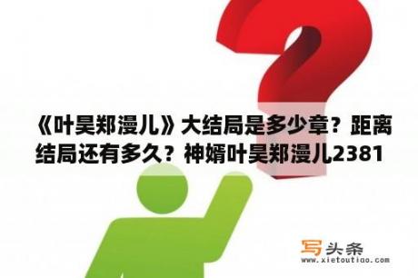 《叶昊郑漫儿》大结局是多少章？距离结局还有多久？神婿叶昊郑漫儿2381章