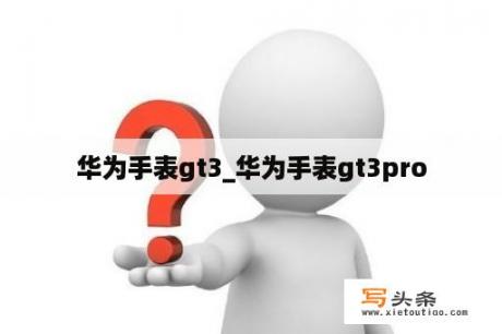 华为手表gt3_华为手表gt3pro