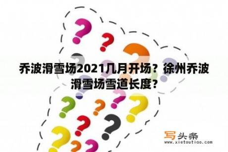 乔波滑雪场2021几月开场？徐州乔波滑雪场雪道长度？