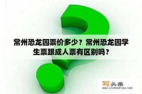 常州恐龙园票价多少？常州恐龙园学生票跟成人票有区别吗？