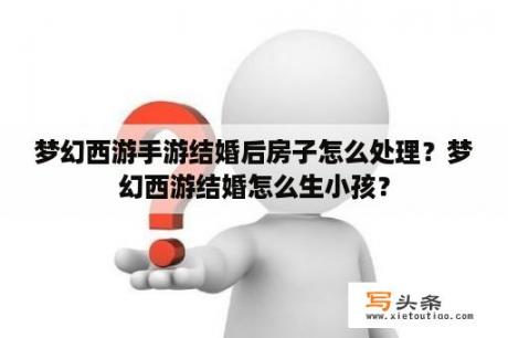 梦幻西游手游结婚后房子怎么处理？梦幻西游结婚怎么生小孩？