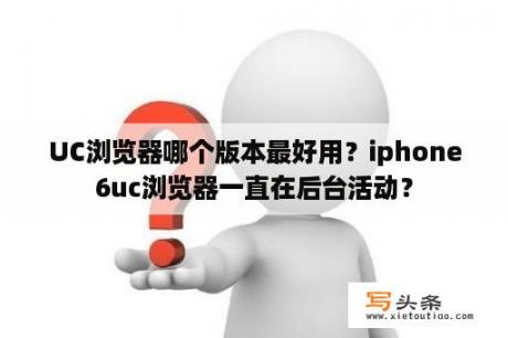 UC浏览器哪个版本最好用？iphone6uc浏览器一直在后台活动？