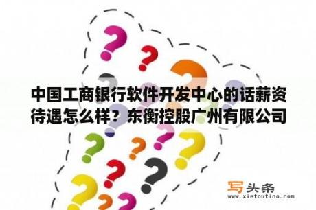 中国工商银行软件开发中心的话薪资待遇怎么样？东衡控股广州有限公司靠谱吗？