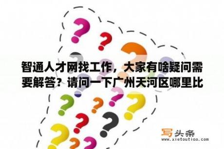 智通人才网找工作，大家有啥疑问需要解答？请问一下广州天河区哪里比较好找工作？