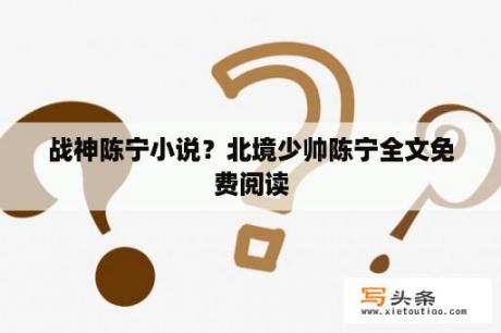 战神陈宁小说？北境少帅陈宁全文免费阅读