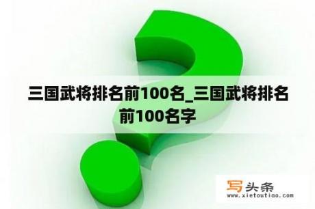 三国武将排名前100名_三国武将排名前100名字