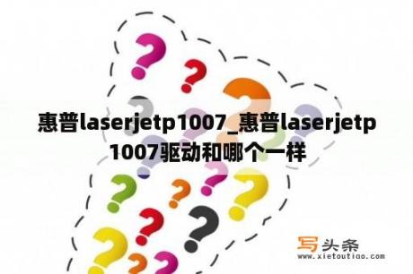 惠普laserjetp1007_惠普laserjetp1007驱动和哪个一样