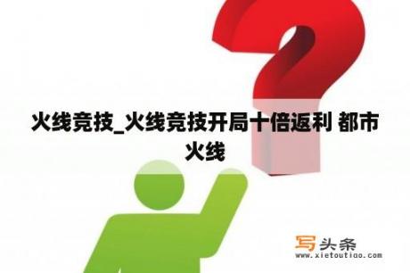 火线竞技_火线竞技开局十倍返利 都市火线