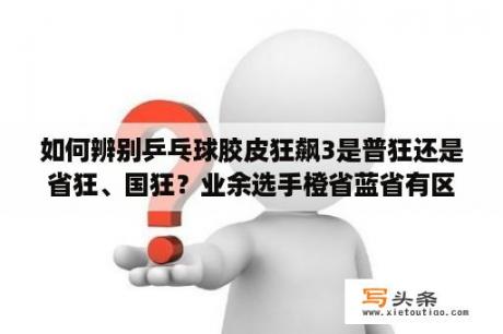 如何辨别乒乓球胶皮狂飙3是普狂还是省狂、国狂？业余选手橙省蓝省有区别吗？