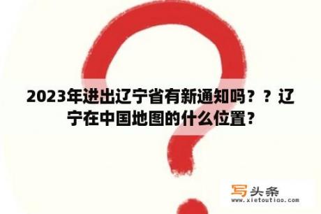 2023年进出辽宁省有新通知吗？？辽宁在中国地图的什么位置？