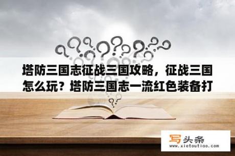 塔防三国志征战三国攻略，征战三国怎么玩？塔防三国志一流红色装备打得到么？