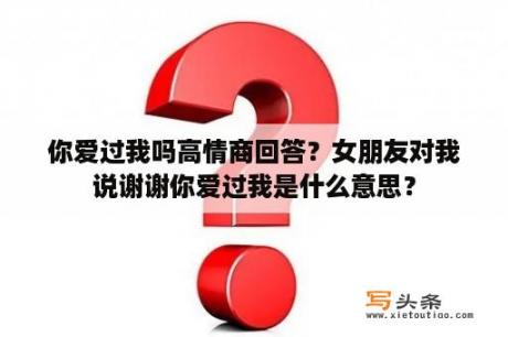 你爱过我吗高情商回答？女朋友对我说谢谢你爱过我是什么意思？