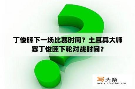 丁俊晖下一场比赛时间？土耳其大师赛丁俊晖下轮对战时间？