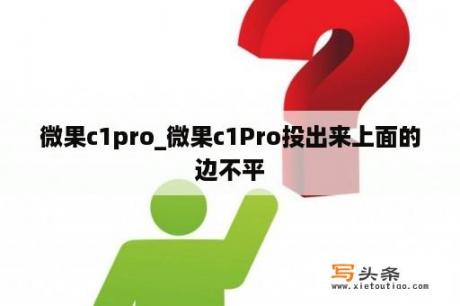 微果c1pro_微果c1Pro投出来上面的边不平