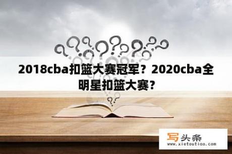 2018cba扣篮大赛冠军？2020cba全明星扣篮大赛？