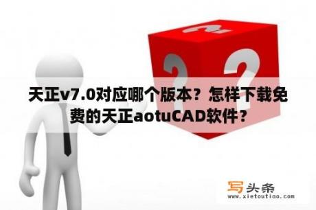 天正v7.0对应哪个版本？怎样下载免费的天正aotuCAD软件？