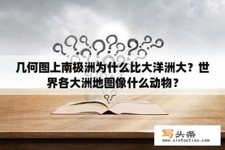 几何图上南极洲为什么比大洋洲大？世界各大洲地图像什么动物？