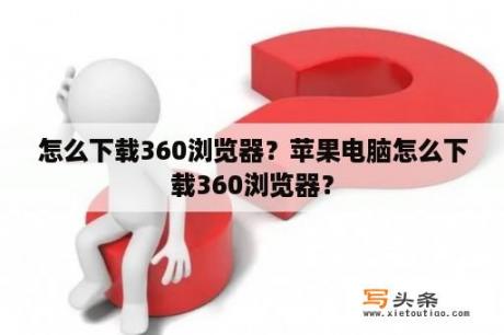 怎么下载360浏览器？苹果电脑怎么下载360浏览器？