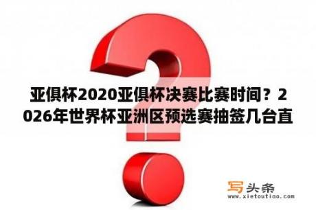 亚俱杯2020亚俱杯决赛比赛时间？2026年世界杯亚洲区预选赛抽签几台直播？