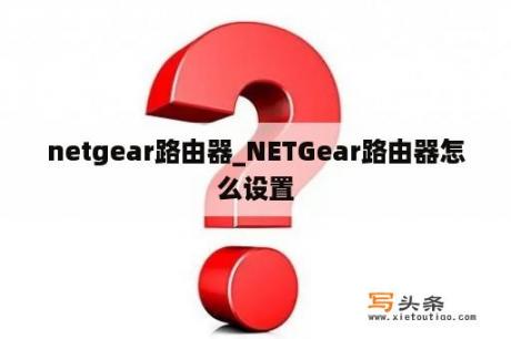 netgear路由器_NETGear路由器怎么设置