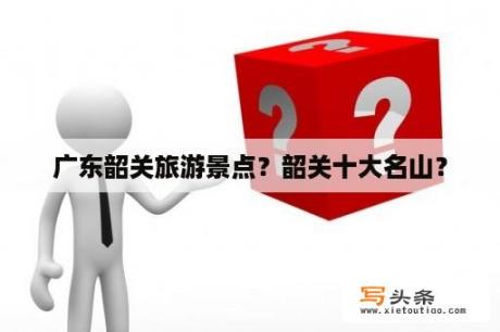 广东韶关旅游景点？韶关十大名山？