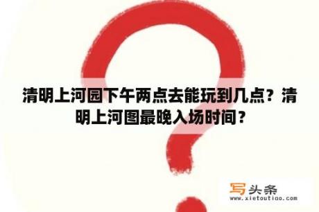 清明上河园下午两点去能玩到几点？清明上河图最晚入场时间？