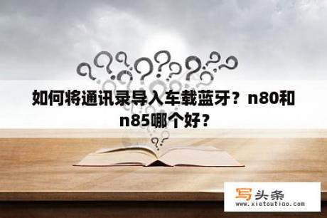 如何将通讯录导入车载蓝牙？n80和n85哪个好？