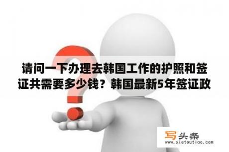 请问一下办理去韩国工作的护照和签证共需要多少钱？韩国最新5年签证政策？