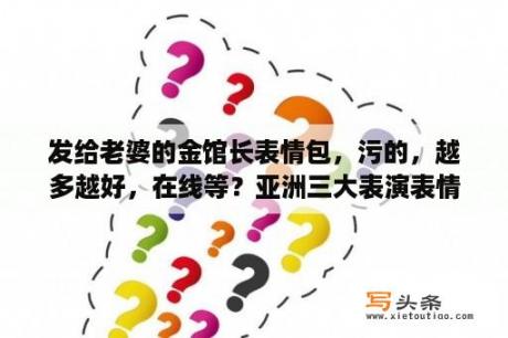 发给老婆的金馆长表情包，污的，越多越好，在线等？亚洲三大表演表情艺术家是谁？