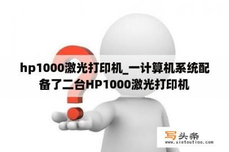 hp1000激光打印机_一计算机系统配备了二台HP1000激光打印机